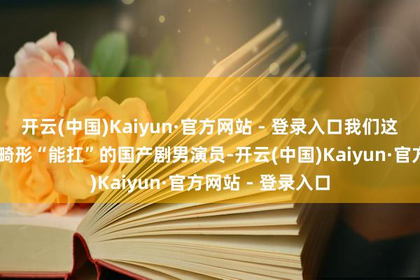 开云(中国)Kaiyun·官方网站 - 登录入口我们这回再来聊聊10位畸形“能扛”的国产剧男演员-开云(中国)Kaiyun·官方网站 - 登录入口