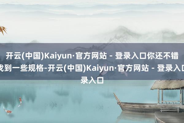 开云(中国)Kaiyun·官方网站 - 登录入口你还不错找到一些规格-开云(中国)Kaiyun·官方网站 - 登录入口
