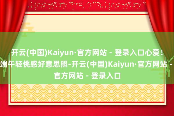 开云(中国)Kaiyun·官方网站 - 登录入口心爱！张艺凡的端午轻佻感好意思照-开云(中国)Kaiyun·官方网站 - 登录入口