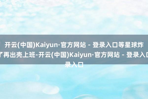开云(中国)Kaiyun·官方网站 - 登录入口等星球炸了再出壳上班-开云(中国)Kaiyun·官方网站 - 登录入口
