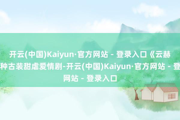 开云(中国)Kaiyun·官方网站 - 登录入口《云赫谣》这种古装甜虐爱情剧-开云(中国)Kaiyun·官方网站 - 登录入口