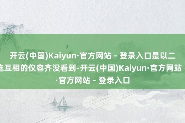 开云(中国)Kaiyun·官方网站 - 登录入口是以二东说念主连互相的仪容齐没看到-开云(中国)Kaiyun·官方网站 - 登录入口