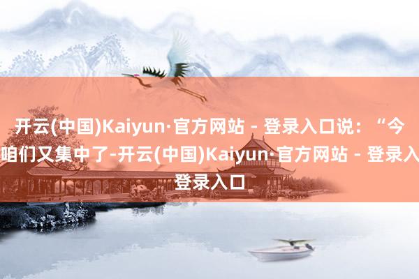 开云(中国)Kaiyun·官方网站 - 登录入口说：“今天咱们又集中了-开云(中国)Kaiyun·官方网站 - 登录入口
