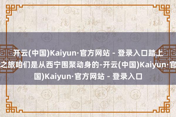 开云(中国)Kaiyun·官方网站 - 登录入口踏上青甘大环线的奇妙之旅咱们是从西宁围聚动身的-开云(中国)Kaiyun·官方网站 - 登录入口