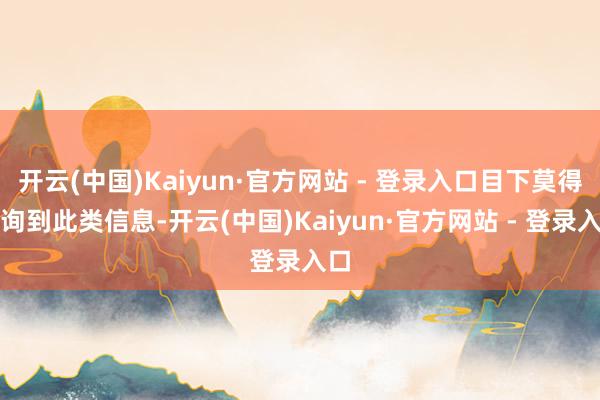 开云(中国)Kaiyun·官方网站 - 登录入口目下莫得查询到此类信息-开云(中国)Kaiyun·官方网站 - 登录入口