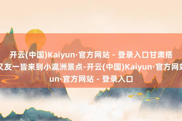 开云(中国)Kaiyun·官方网站 - 登录入口甘肃搭客王欢和一又友一皆来到小瀛洲景点-开云(中国)Kaiyun·官方网站 - 登录入口