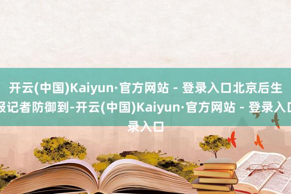 开云(中国)Kaiyun·官方网站 - 登录入口北京后生报记者防御到-开云(中国)Kaiyun·官方网站 - 登录入口