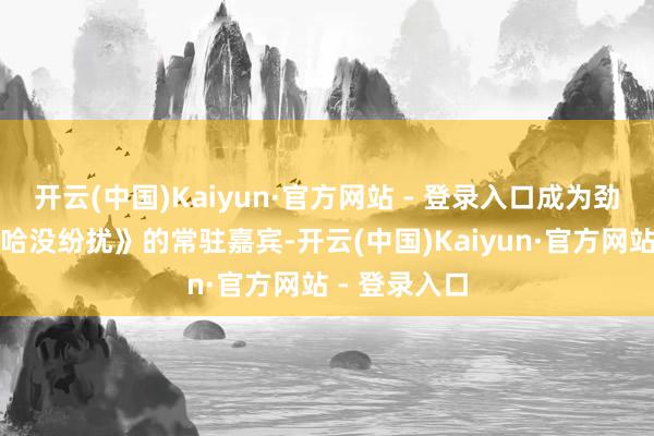 开云(中国)Kaiyun·官方网站 - 登录入口成为劲爆综艺《哈哈没纷扰》的常驻嘉宾-开云(中国)Kaiyun·官方网站 - 登录入口
