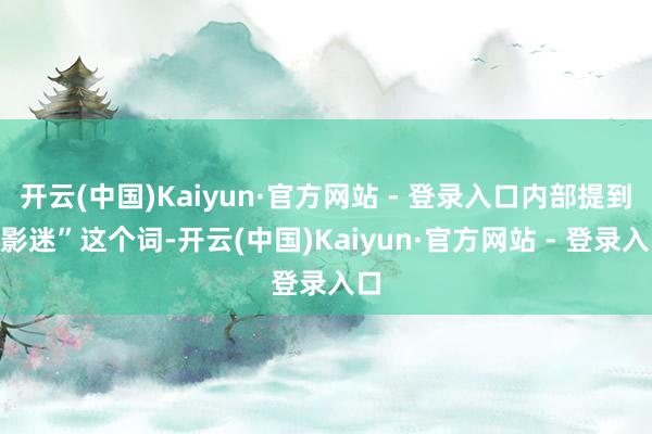 开云(中国)Kaiyun·官方网站 - 登录入口内部提到“影迷”这个词-开云(中国)Kaiyun·官方网站 - 登录入口