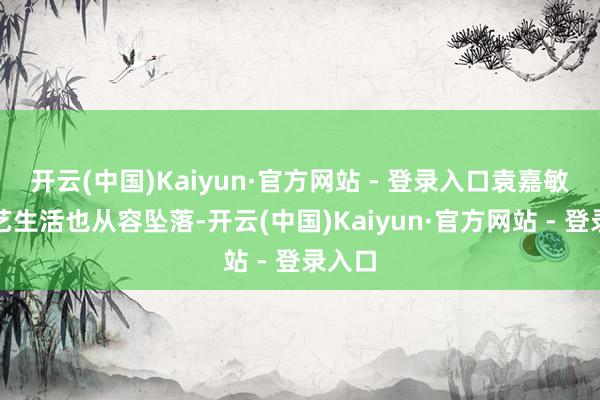 开云(中国)Kaiyun·官方网站 - 登录入口袁嘉敏的演艺生活也从容坠落-开云(中国)Kaiyun·官方网站 - 登录入口