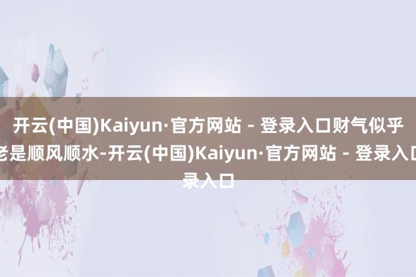 开云(中国)Kaiyun·官方网站 - 登录入口财气似乎老是顺风顺水-开云(中国)Kaiyun·官方网站 - 登录入口