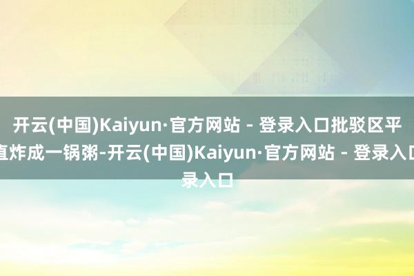 开云(中国)Kaiyun·官方网站 - 登录入口批驳区平直炸成一锅粥-开云(中国)Kaiyun·官方网站 - 登录入口