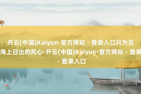 开云(中国)Kaiyun·官方网站 - 登录入口只为见证那海上日出的死心-开云(中国)Kaiyun·官方网站 - 登录入口