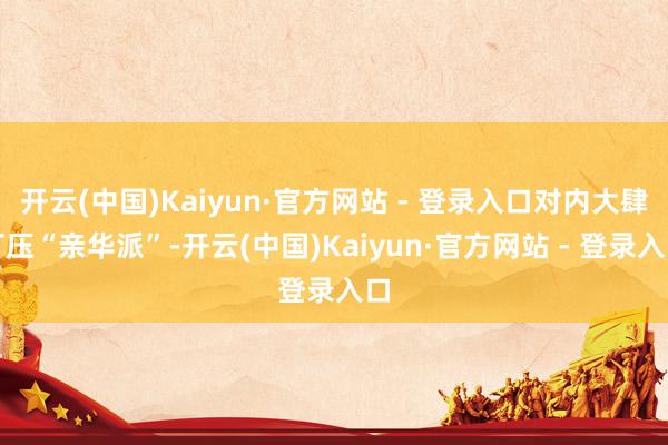开云(中国)Kaiyun·官方网站 - 登录入口对内大肆打压“亲华派”-开云(中国)Kaiyun·官方网站 - 登录入口