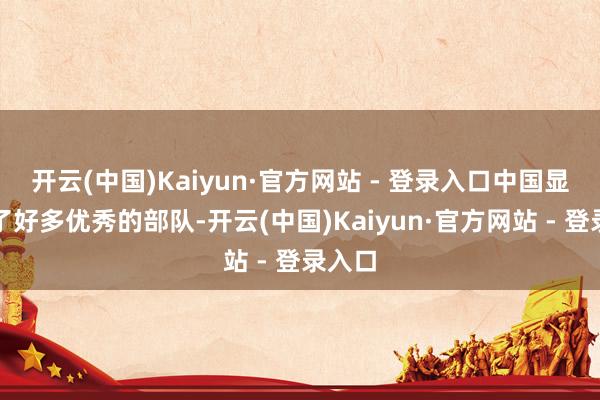 开云(中国)Kaiyun·官方网站 - 登录入口中国显现出了好多优秀的部队-开云(中国)Kaiyun·官方网站 - 登录入口