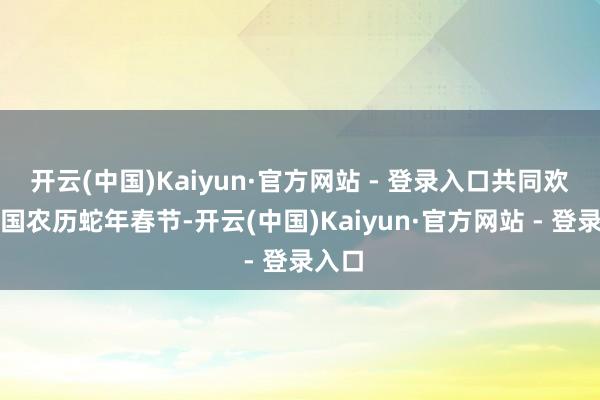 开云(中国)Kaiyun·官方网站 - 登录入口共同欢庆中国农历蛇年春节-开云(中国)Kaiyun·官方网站 - 登录入口
