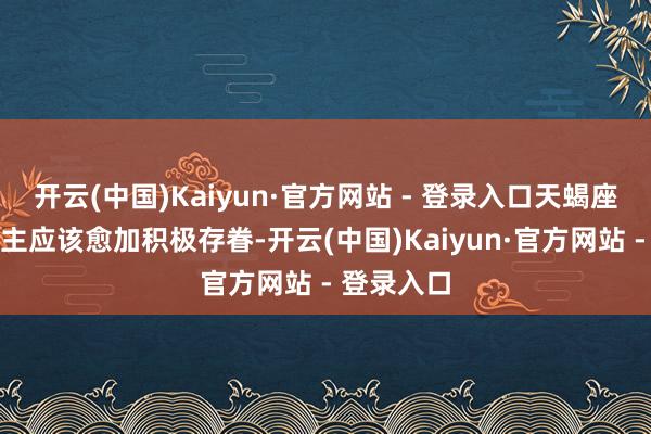 开云(中国)Kaiyun·官方网站 - 登录入口天蝎座的东说念主应该愈加积极存眷-开云(中国)Kaiyun·官方网站 - 登录入口