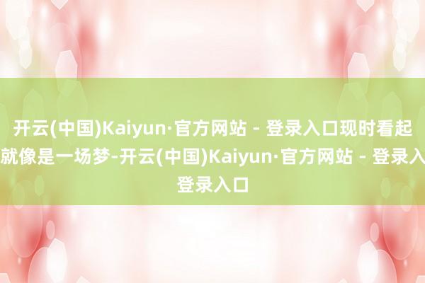 开云(中国)Kaiyun·官方网站 - 登录入口现时看起来就像是一场梦-开云(中国)Kaiyun·官方网站 - 登录入口