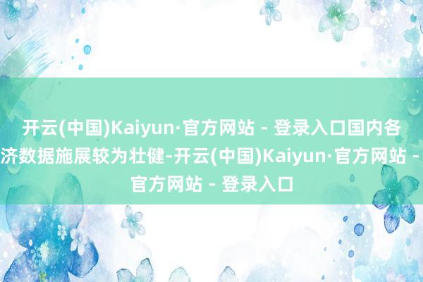 开云(中国)Kaiyun·官方网站 - 登录入口国内各项最新经济数据施展较为壮健-开云(中国)Kaiyun·官方网站 - 登录入口