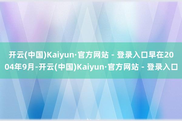 开云(中国)Kaiyun·官方网站 - 登录入口　　早在2004年9月-开云(中国)Kaiyun·官方网站 - 登录入口