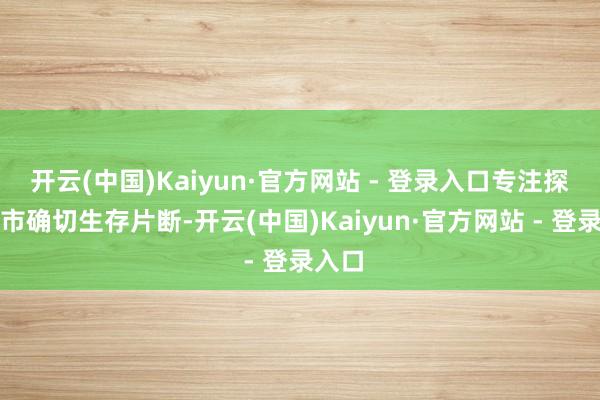 开云(中国)Kaiyun·官方网站 - 登录入口专注探索城市确切生存片断-开云(中国)Kaiyun·官方网站 - 登录入口