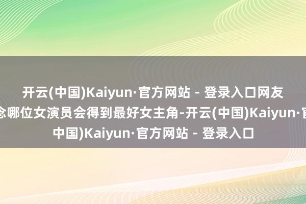 开云(中国)Kaiyun·官方网站 - 登录入口网友们一时辰也不知说念哪位女演员会得到最好女主角-开云(中国)Kaiyun·官方网站 - 登录入口