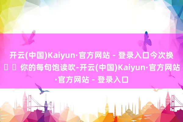 开云(中国)Kaiyun·官方网站 - 登录入口今次换我撑你！」⬆️你的每句饱读吹-开云(中国)Kaiyun·官方网站 - 登录入口
