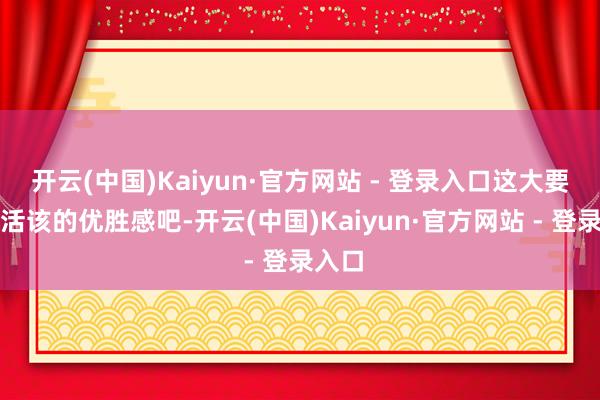 开云(中国)Kaiyun·官方网站 - 登录入口这大要便是活该的优胜感吧-开云(中国)Kaiyun·官方网站 - 登录入口