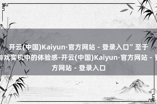 开云(中国)Kaiyun·官方网站 - 登录入口”至于玩家在游戏实机中的体验感-开云(中国)Kaiyun·官方网站 - 登录入口