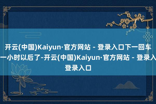 开云(中国)Kaiyun·官方网站 - 登录入口下一回车要一小时以后了-开云(中国)Kaiyun·官方网站 - 登录入口