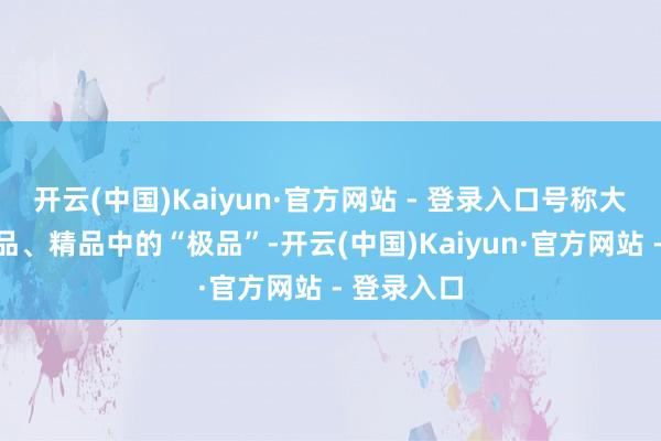 开云(中国)Kaiyun·官方网站 - 登录入口号称大当然的精品、精品中的“极品”-开云(中国)Kaiyun·官方网站 - 登录入口