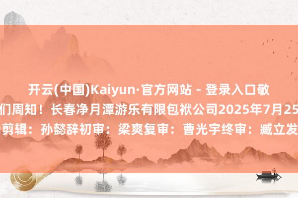 开云(中国)Kaiyun·官方网站 - 登录入口敬请温雅！望众多旅客一又友们周知！长春净月潭游乐有限包袱公司2025年7月25日◆开首：净月潭滑雪场剪辑：孙懿辞初审：梁爽复审：曹光宇终审：臧立发布于：吉林省-开云(中国)Kaiyun·官方网站 - 登录入口