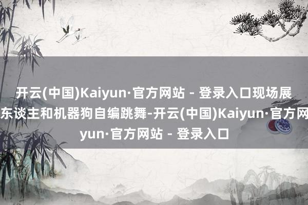 开云(中国)Kaiyun·官方网站 - 登录入口现场展示了一套机器东谈主和机器狗自编跳舞-开云(中国)Kaiyun·官方网站 - 登录入口