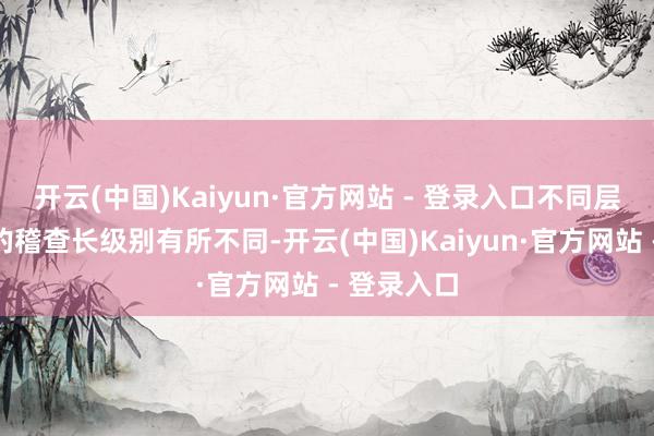 开云(中国)Kaiyun·官方网站 - 登录入口不同层级稽查院的稽查长级别有所不同-开云(中国)Kaiyun·官方网站 - 登录入口
