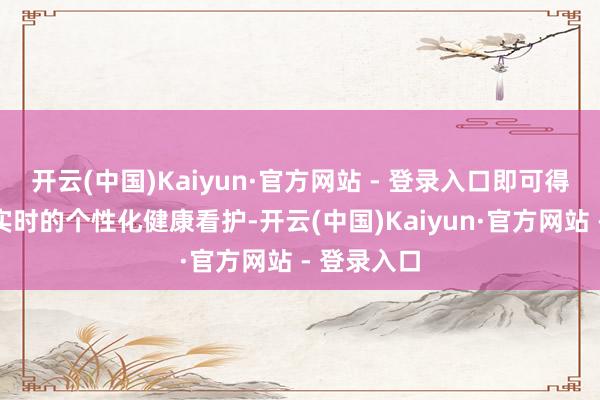 开云(中国)Kaiyun·官方网站 - 登录入口即可得到专科、实时的个性化健康看护-开云(中国)Kaiyun·官方网站 - 登录入口