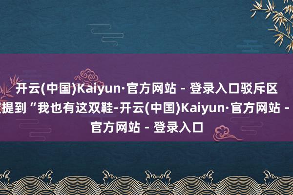 开云(中国)Kaiyun·官方网站 - 登录入口驳斥区也有网友提到“我也有这双鞋-开云(中国)Kaiyun·官方网站 - 登录入口