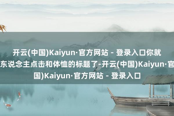 开云(中国)Kaiyun·官方网站 - 登录入口你就不错写出这些引诱东说念主点击和体恤的标题了-开云(中国)Kaiyun·官方网站 - 登录入口