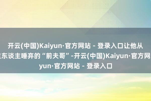 开云(中国)Kaiyun·官方网站 - 登录入口让他从本该被东谈主东谈主唾弃的“前夫哥”-开云(中国)Kaiyun·官方网站 - 登录入口