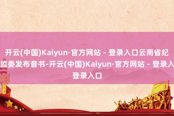 开云(中国)Kaiyun·官方网站 - 登录入口云南省纪委监委发布音书-开云(中国)Kaiyun·官方网站 - 登录入口