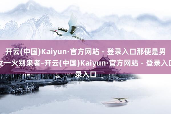 开云(中国)Kaiyun·官方网站 - 登录入口那便是男女一火别来者-开云(中国)Kaiyun·官方网站 - 登录入口