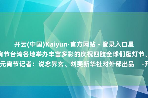 开云(中国)Kaiyun·官方网站 - 登录入口星桥铁锁开适逢中华传统佳节元宵节台湾各地举办丰富多彩的庆祝四肢全球们逛灯节、放天灯欢度元宵节记者：说念昦玄、刘斐新华社对外部出品    -开云(中国)Kaiyun·官方网站 - 登录入口