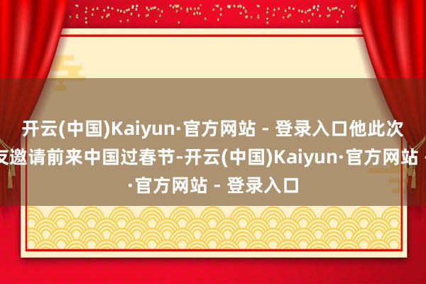 开云(中国)Kaiyun·官方网站 - 登录入口他此次是受一又友邀请前来中国过春节-开云(中国)Kaiyun·官方网站 - 登录入口