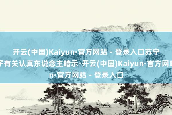 开云(中国)Kaiyun·官方网站 - 登录入口　　苏宁易购破钞电子有关认真东说念主暗示-开云(中国)Kaiyun·官方网站 - 登录入口