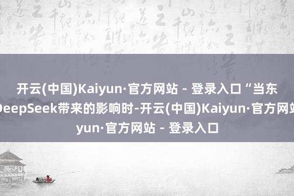 开云(中国)Kaiyun·官方网站 - 登录入口　　“当东谈主们看到DeepSeek带来的影响时-开云(中国)Kaiyun·官方网站 - 登录入口