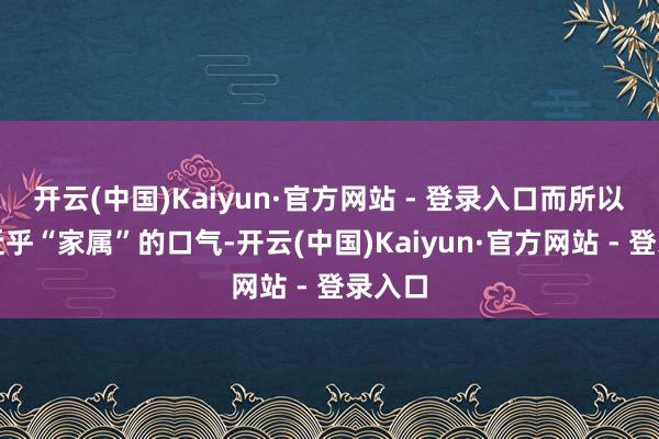 开云(中国)Kaiyun·官方网站 - 登录入口而所以一种近乎“家属”的口气-开云(中国)Kaiyun·官方网站 - 登录入口