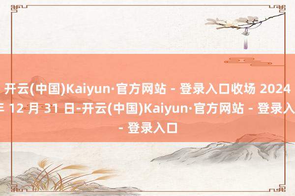 开云(中国)Kaiyun·官方网站 - 登录入口收场 2024 年 12 月 31 日-开云(中国)Kaiyun·官方网站 - 登录入口