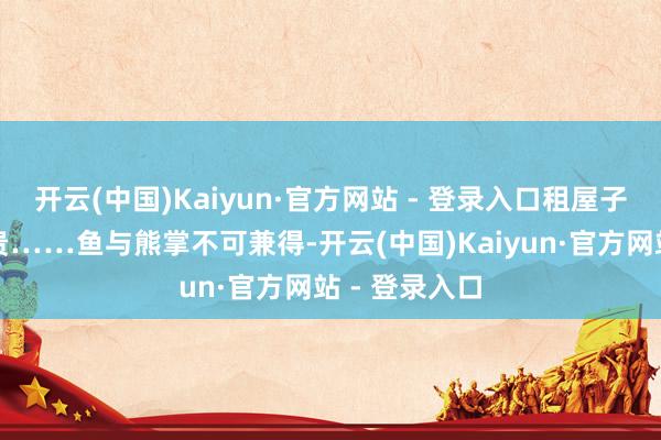 开云(中国)Kaiyun·官方网站 - 登录入口租屋子价钱亦然很贵……鱼与熊掌不可兼得-开云(中国)Kaiyun·官方网站 - 登录入口