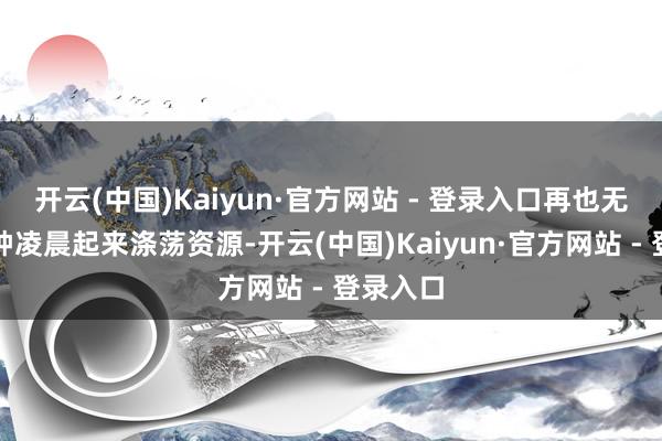 开云(中国)Kaiyun·官方网站 - 登录入口再也无谓定闹钟凌晨起来涤荡资源-开云(中国)Kaiyun·官方网站 - 登录入口