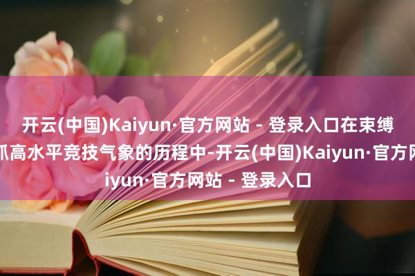 开云(中国)Kaiyun·官方网站 - 登录入口在束缚自我普及并保抓高水平竞技气象的历程中-开云(中国)Kaiyun·官方网站 - 登录入口