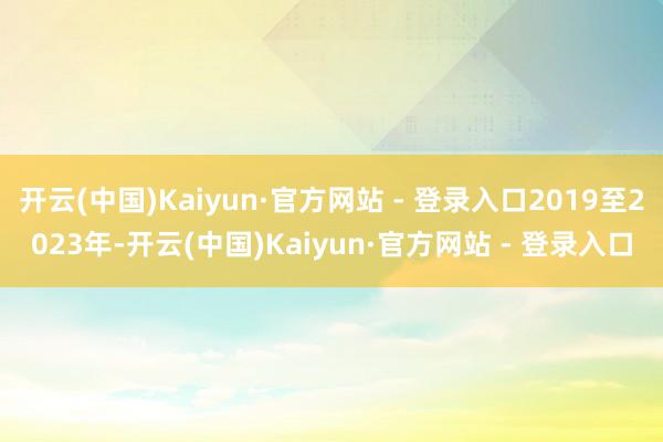 开云(中国)Kaiyun·官方网站 - 登录入口2019至2023年-开云(中国)Kaiyun·官方网站 - 登录入口